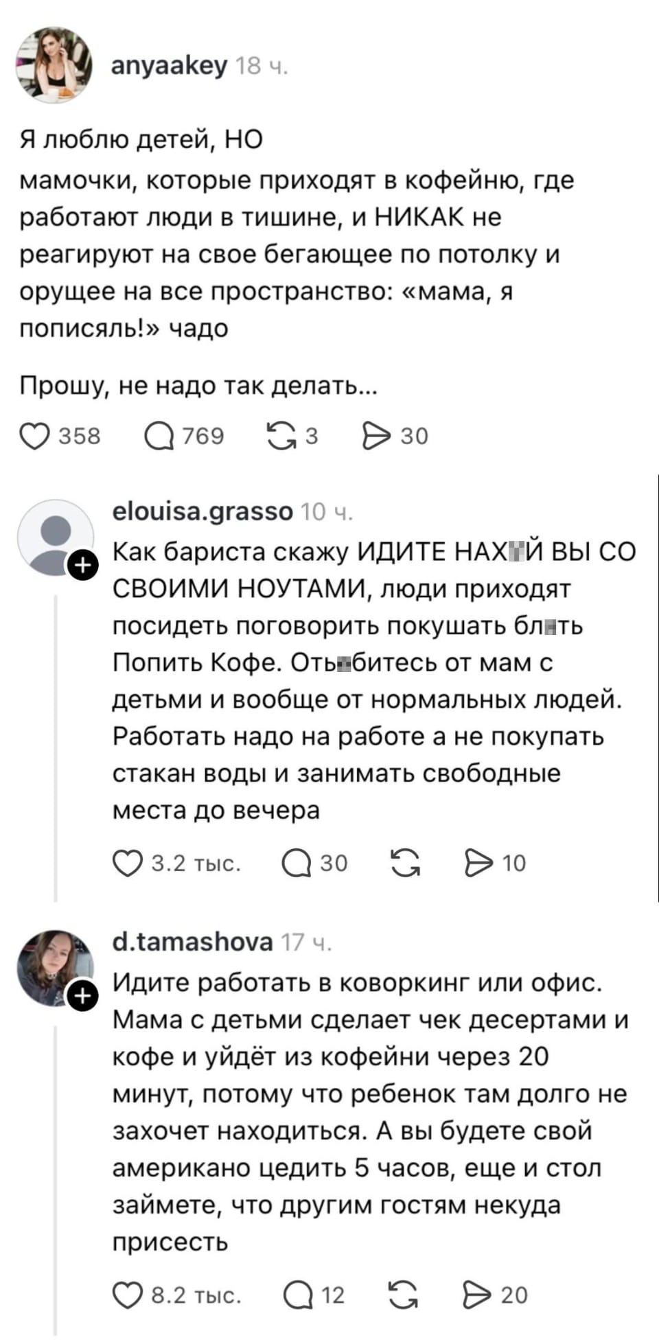 Я люблю детей, НО мамочки, которые приходят в кофейню, где работают люди в тишине, и НИКАК не реагируют на свое бегающее по потолку и орущее на все пространство: «мама, я пописяль!» чадо Прошу, не надо так делать…

Как бариста скажу ИДИТЕ НАХ*Й ВЫ СО СВОИМИ НОУТАМИ, люди приходят посидеть поговорить покушать бл*ть Попить Кофе. Отъ*битесь от мам с детьми и вообще от нормальных людей.
Работать надо на работе а не покупать стакан воды и занимать свободные места до вечера

Идите работать в коворкинг или офис.
Мама с детьми сделает чек десертами и кофе и уйдёт из кофейни через 20 минут, потому что ребенок там долго не захочет находиться. А вы будете свой американо цедить 5 часов, ещё и стол займете, что другим гостям некуда присесть

Описание картинки:
Бариста за стойкой, в зале мама с ребёнком и мужчина с ноутбуком