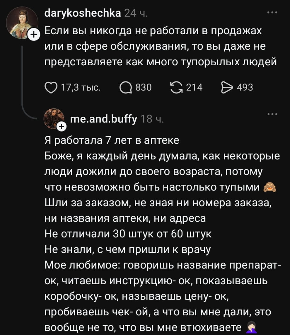 Если вы никогда не работали в продажах или в сфере обслуживания, то вы даже не представляете как много тупорылых людей Я работала 7 лет в аптеке Боже, я каждый день думала, как некоторые люди дожили до своего возраста, потому что невозможно быть настолько тупыми Шли за заказом, не зная ни номера заказа, ни названия аптеки, ни адреса Не отличали 30 штук от 60 штук Не знали, с чем пришли к врачу Моё любимое: говоришь название препарат- ок, читаешь инструкцию- ок, показываешь коробочку- ок, называешь цену- ок, пробиваешь чек- ой, а что вы мне дали, это вообще не то, что вы мне втухиваете

Описание картинки:
Текст про работу в аптеке и странных клиентов.
