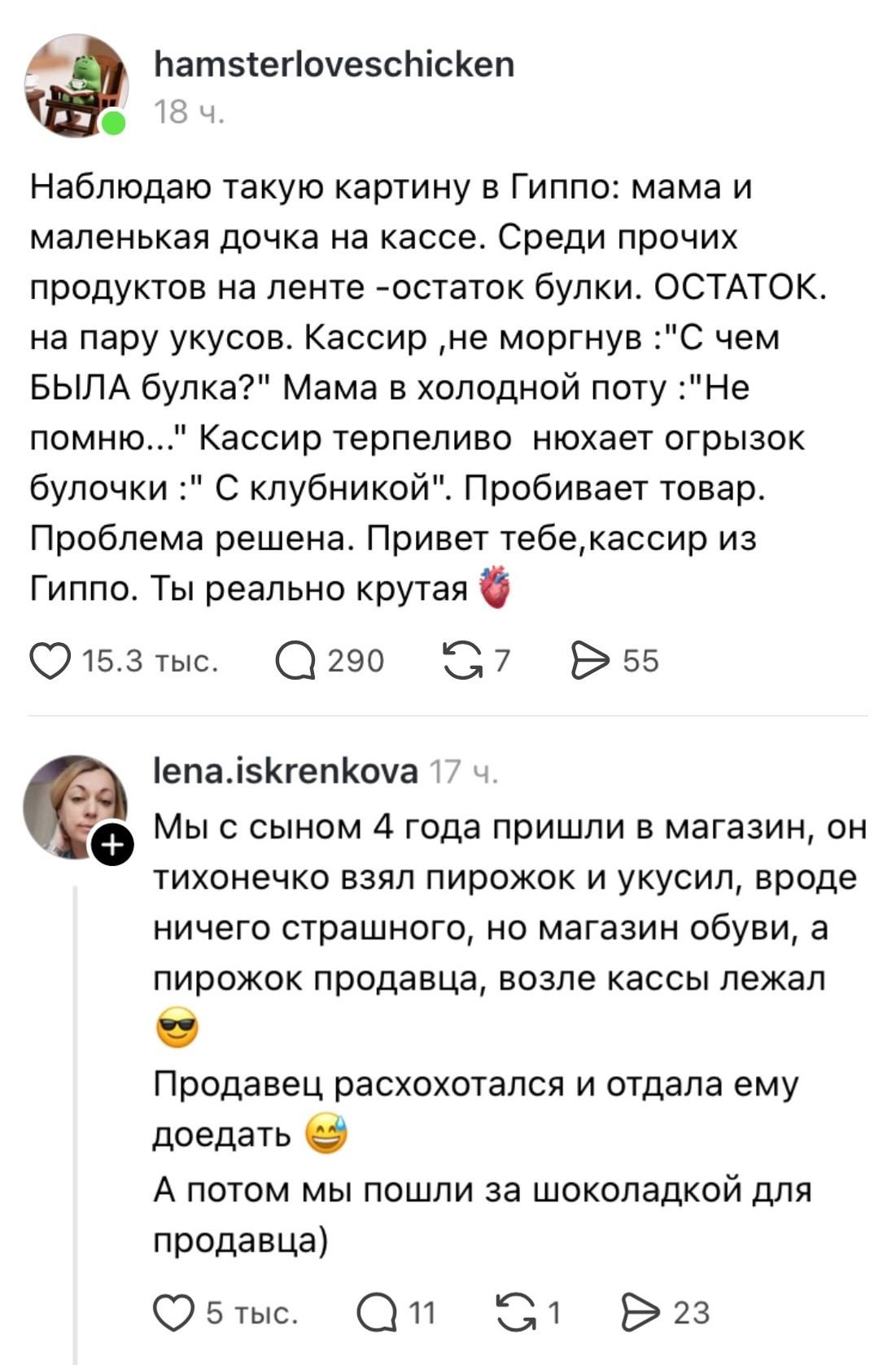 Наблюдаю такую картину в Гиппо: мама и маленькая дочка на кассе. Среди прочих продуктов на ленте — остаток булки. ОСТАТОК. на пару укусов. Кассир, не моргнув: «С чем БЫЛА булка?» Мама в холодной поту: «Не помню…» Кассир терпеливо нюхает огрызок булочки: «С клубникой». Пробивает товар. Проблема решена. Привет тебе, кассир из Гиппо. Ты реально крутая ❤️

Мы с сыном 4 года пришли в магазин, он тихонечко взял пирожок и укусил, вроде ничего страшного, но магазин обуви, а пирожок продавца, возле кассы лежал. Продавец расхохотался и отдала ему доедать 😂 А потом мы пошли за шоколадкой для продавца)

Описание картинки:
Маленький сын укусил пирожок, пока мама делала покупки.