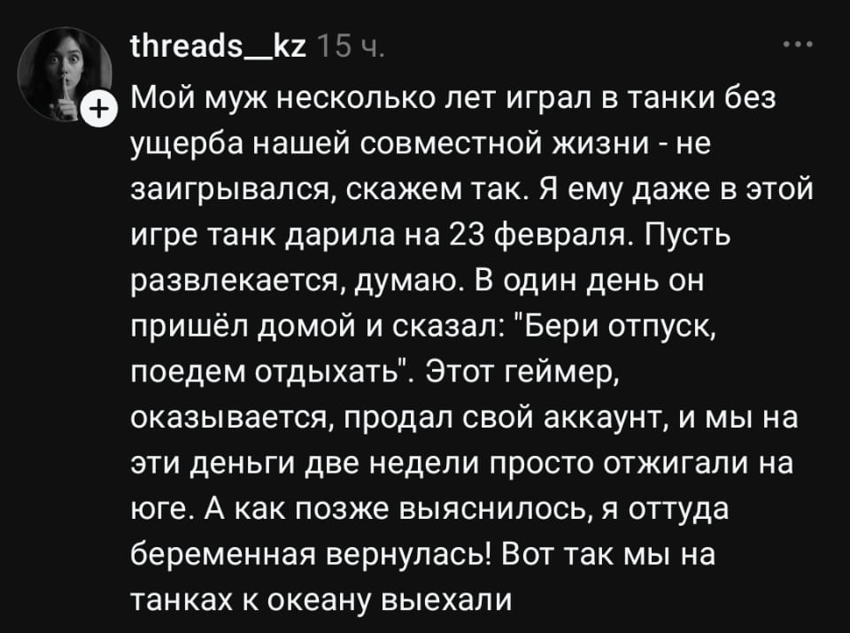 Мой муж несколько лет играл в танки без ущерба нашей совместной жизни — не заигрывался, скажем так. Я ему даже в этой игре танк дарила на 23 февраля. Пусть развлекается, думаю. В один день он пришёл домой и сказал: «Бери отпуск, поедем отдыхать». Этот геймер, оказывается, продал свой аккаунт, и мы на эти деньги две недели просто отжигали на юге. А как позже выяснилось, я оттуда беременная вернулась! Вот так мы на танках к океану выехали <br /><br /> Описание картинки: <br /> История о том, как увлечение мужа танками привело к пополнению в семье.