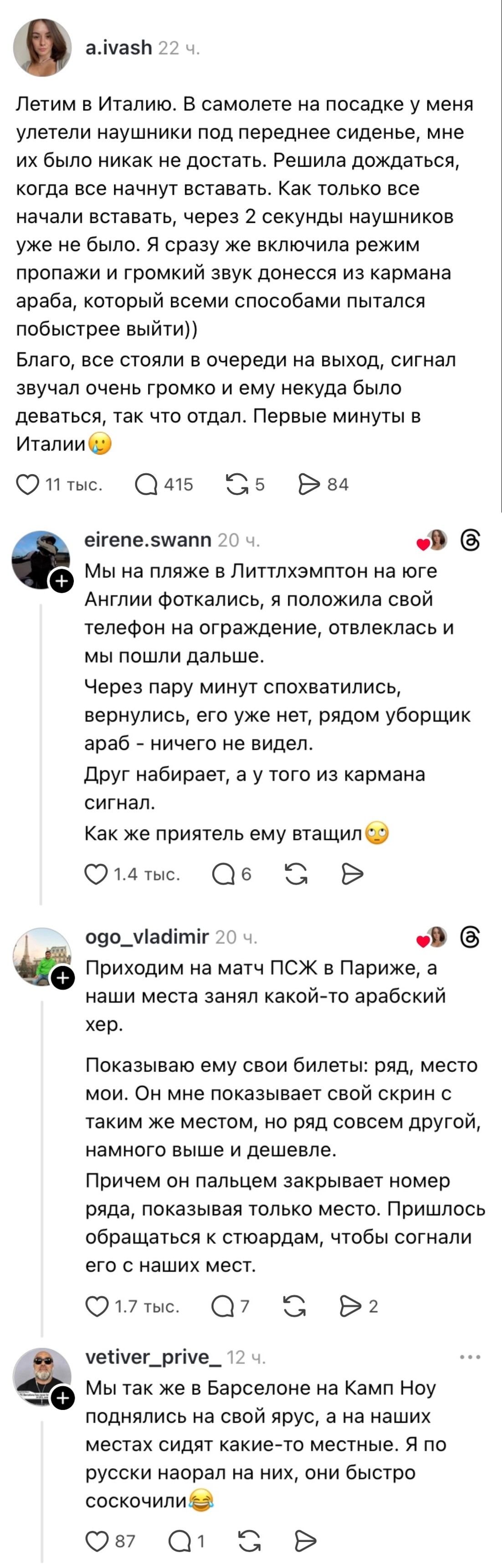 Летим в Италию. В самолете на посадке у меня улетели наушники под переднее сиденье, мне их было никак не достать. Решила дождаться, когда все начнут вставать. Как только все начали вставать, через 2 секунды наушников уже не было. Я сразу же включила режим пропажи и громкий звук донёсся из кармана араба, который всеми способами пытался побыстрее выйти)) Благo, все стояли в очереди на выход, сигнал звука был очень громкий и ему некуда было деваться, так что отдал. Первые минуты в Италии😳

Мы на пляже в Литтлхэмптон на юге Англии фоткались, я положила свой телефон на ограждение, отвлеклась и мы пошли дальше. Через пару минут спохватились, вернулись, его уже нет, рядом уборщик араб — ничего не видел. Друг набирает, а у того из кармана сигнал. Как же приятель ему втасчил😳

Приходим на матч ПСЖ в Париже, а наши места занял какой-то арабский хер. Показываю ему свои билеты: ряд, место мои. Он мне показывает свой экран с таким же местом, но ряд совсем другой, намного выше и дешевле. Причём он пальцем закрывает номер ряда, показывая только место. Пришлось обращаться к стюардам, чтобы согнали его с наших мест.

Мы так же в Барселоне на Камп Ноу поднялись на свой ярус, а на наших местах сидят какие-то местные. Я по-русски наорал на них, они быстро соскочили😂

Описание картинки:
Турист описывает несколько приключений с арабами за границей.