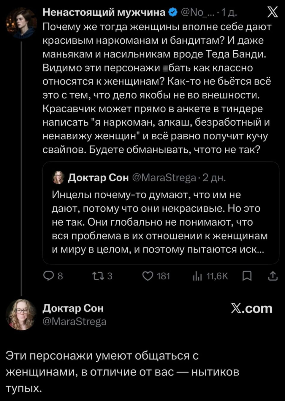 Ненастоящий мужчина @No_… • 1 д.
Почему же тогда женщины вполне себе дают красивым наркоманам и бандитам? И даже маньякам и насильникам вроде Теда Банди. Видимо эти персонажи бать как классно относятся к женщинам? Как-то не бьётся всё это с тем, что дело якобы не во внешности. Красавчик может прямо в анкете в тиндере написать «я наркоман, алкаш, безработный и ненавижу женщин» и всё равно получит кучу свайпов. Будете обманывать, чтото не так?
Доктар Сон @MaraStrega • 2 дн.
Инцелы почему-то думают, что им не дают, потому что они некрасивые. Но это не так. Они глобально не понимают, что вся проблема в их отношении к женщинам и миру в целом, и поэтому пытаются иск…
Доктар Сон @MaraStrega Эти персонажи умеют общаться с женщинами, в отличие от вас — нытиков тупых.

Описание картинки:
Переписка двух пользователей твиттера о причинах женского выбора.