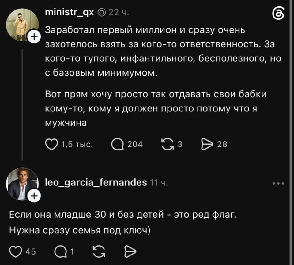 Ministr_qx Заработал первый миллион и сразу очень захотелось взять за кого-то ответственность. За кого-то тупого, инфантильного, бесполезного, но с базовым минимумом.
Вот прям хочу просто так отдавать свои бабки кому-то, кому я должен просто потому что я мужчина

Leo_garcia_fernandes Если она младше 30 и без детей — это ред флаг. Нужна сразу семья под ключ)

Описание картинки:
Переписка двух мужчин о поиске идеальной женщины и семейных ценностях