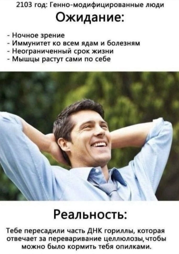 2103 год: Генно-модифицированные люди Ожидание: <br /> — Ночное зрение <br /> — Иммунитет ко всем ядам и болезням <br /> — Неограниченный срок жизни <br /> — Мышцы растут сами по себе <br /> Реальность: <br /> Тебе пересадили часть ДНК гориллы, которая отвечает за переваривание целлюлозы, чтобы можно было кормить тебя опилками. <br /><br /> Описание картинки: <br /> Текст про генно-модифицированных людей и их будущее.