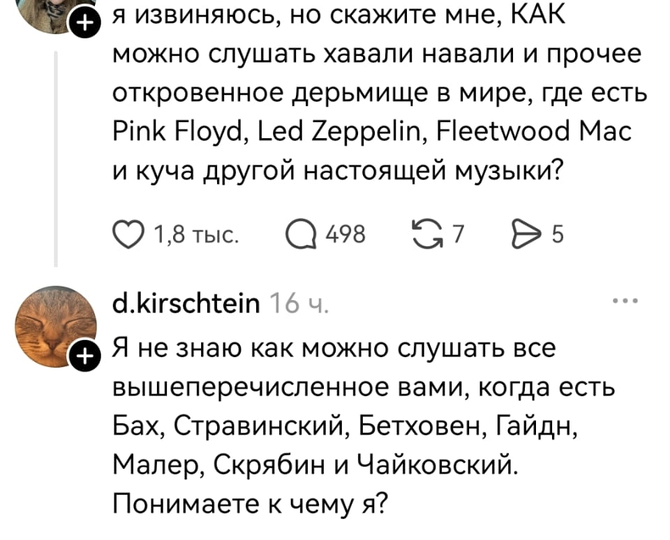 Я извиняюсь, но скажите мне, КАК можно слушать хавали навали и прочее откровенное дерьмище в мире, где есть Pink Floyd, Led Zeppelin, Fleetwood Mac и куча другой настоящей музыки?
Я не знаю как можно слушать все вышеперечисленное вами, когда есть Бах, Стравинский, Бетховен, Гайдн, Малер, Скрябин и Чайковский. Понимаете к чему я?

Описание картинки:
Диалог о музыкальных предпочтениях и спорах между поколениями