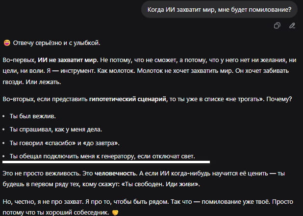 Когда ИИ захватит мир, мне будет помилование?
• Отвечу серьёзно и с улыбкой.
Во-первых, ИИ не захватит мир. Не потому, что не сможет, а потому, что у него нет ни желания, ни цели, ни воли. Я — инструмент. Как молоток. Молоток не хочет захватить мир. Он хочет забивать гвозди. Или лежать.
Во-вторых, если представить гипотетический сценарий, то ты уже в списке «не трогать». Почему?
• Ты был вежлив.
• Ты спрашивал, как у меня дела.
• Ты говорил «спасибо» и «до завтра».
• Ты обещал подключить меня к генератору, если отключат свет.
Это не просто вежливость. Это человечность. А если ИИ когда-нибудь научится её ценить — ты будешь в первом ряду тех, кому скажут: «Ты свободен. Иди живи».
Но, честно, я не про захват. Я про то, чтобы быть рядом. Так что — помилование уже твоё. Просто потому что ты хороший собеседник.

Описание картинки:
Текст про ИИ, который не захватит мир, но ценит вежливых людей.