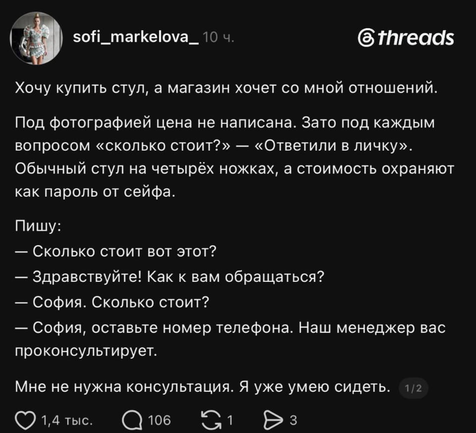 Хочу купить стул, а магазин хочет со мной отношений:
— Под фотографией цена не написана.
— Зато под каждым вопросом «сколько стоит?»
— «Ответили в личку». Обычный стул на четырёх ножках, а стоимость охраняют как пароль от сейфа.
Пишу:
— Сколько стоит вот этот?
— Здравствуйте! Как к вам обращаться?
— София. Сколько стоит?
— София, оставьте номер телефона. Наш менеджер вас проконсультирует. Мне не нужна консультация. Я уже умею сидеть.
