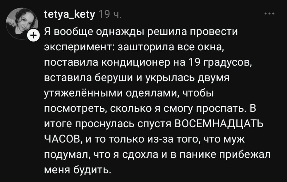 Я вообще однажды решила провести эксперимент: зашторила все окна, поставила кондиционер на 19 градусов, вставила беруши и укрылась двумя утяжелёнными одеялами, чтобы посмотреть, сколько я смогу проспать. В итоге проснулась спустя ВОСЕМНАДЦАТЬ ЧАСОВ, и то только из-за того, что муж подумал, что я сдохла и в панике прибежал меня будить. <br /><br /> Описание картинки: <br /> Женщина спит, укрытая одеялами, муж беспокоится. | Муж | Жена