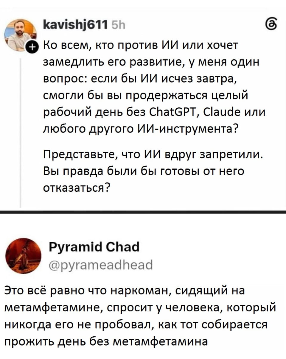 Ко всем, кто против ИИ или хочет замедлить его развитие, у меня один вопрос: если бы ИИ исчез завтра, смогли бы вы продержаться целый рабочий день без ChatGPT, Claude или любого другого ИИ-инструмента? Представьте, что ИИ вдруг запретили. Вы правда были бы готовы от него отказаться? <br /> Это всё равно что наркоман, сидящий на метамфетамине, спросит у человека, который никогда его не пробовал, как тот собирается прожить день без метамфетамина <br /> Описание картинки: <br /> О зависимости от ИИ в ироничном свете.