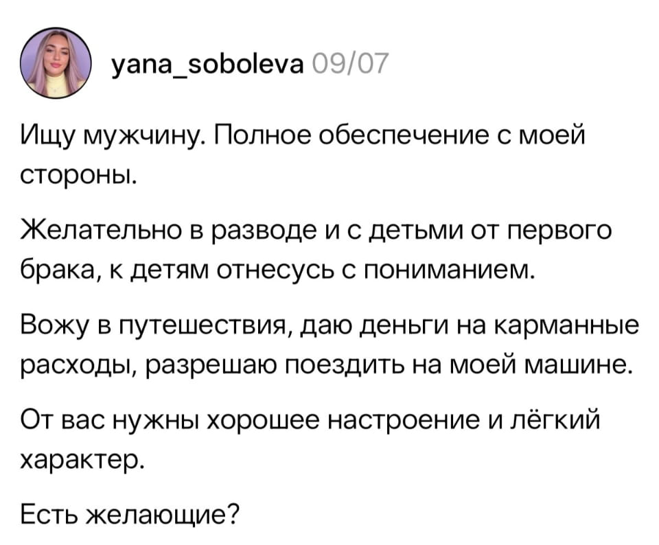 Ищу мужчину. Полное обеспечение с моей стороны. Желательно в разводе и с детьми от первого брака, к детям отнесусь с пониманием. Вожу в путешествия, даю деньги на карманные расходы, разрешаю поездить на моей машине. От вас нужны хорошее настроение и лёгкий характер. Есть желающие?

Описание картинки:
Объявление о поиске мужчины с пониманием к детям и легким характером.