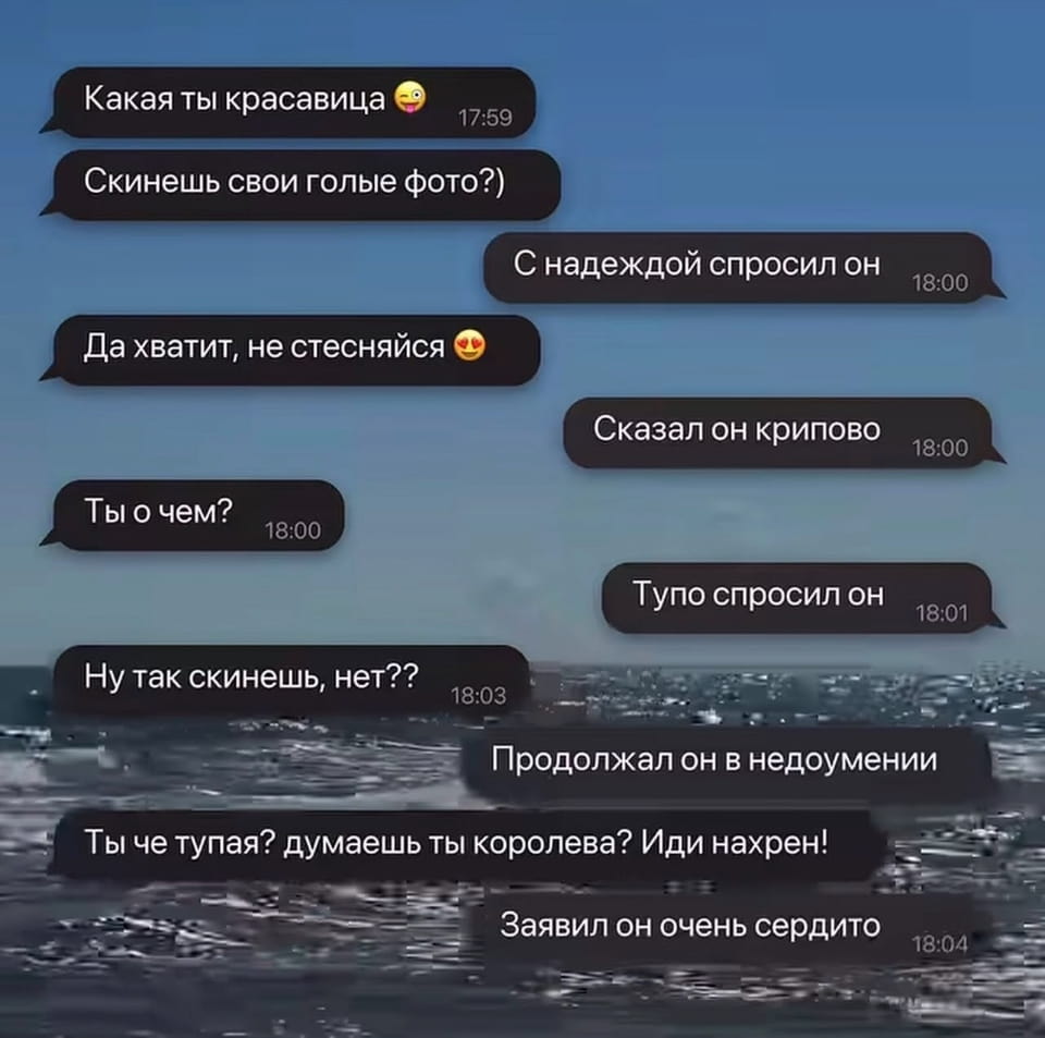 Какая ты красавица 😉 Скинешь свои голые фото?) С надеждой спросил он Да хватит, не стесняйся 😉 Сказал он крипово Ты о чём?
Тупо спросил он Ну так скинешь, нет??
Продолжал он в недоумении Ты чё тупая? думаешь ты королева? Иди нахр*н!
Заявил он очень сердито

Описание картинки:
Переписка мужчины и девушки: от комплиментов до оскорблений.