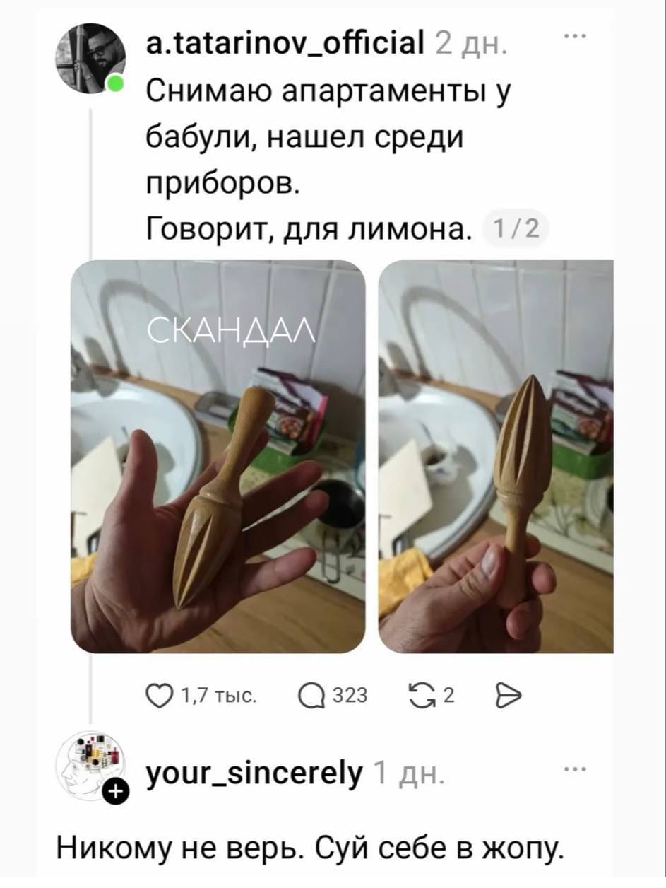 Снимаю апартаменты у бабули, нашёл среди приборов. Говорит, для лимона.
СКАНДАЛ
Никому не верь. Суй себе в жопу.
Описание картинки:
Текст, описывающий диалог о необычном приборе для лимона.