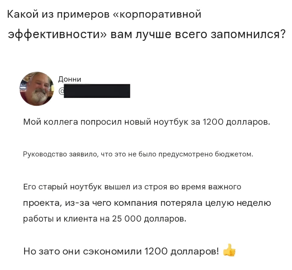 Какой из примеров «корпоративной эффективности» вам лучше всего запомнился?

Мой коллега попросил новый ноутбук за 1200 долларов.

Руководство заявило, что это не было предусмотрено бюджетом.

Его старый ноутбук вышел из строя во время важного проекта, из-за чего компания потеряла целую неделю работы и клиента на 25 000 долларов.

Но зато они сэкономили 1200 долларов!

Описание картинки:
Текстовый анекдот о корпоративной «экономии» и её последствиях.