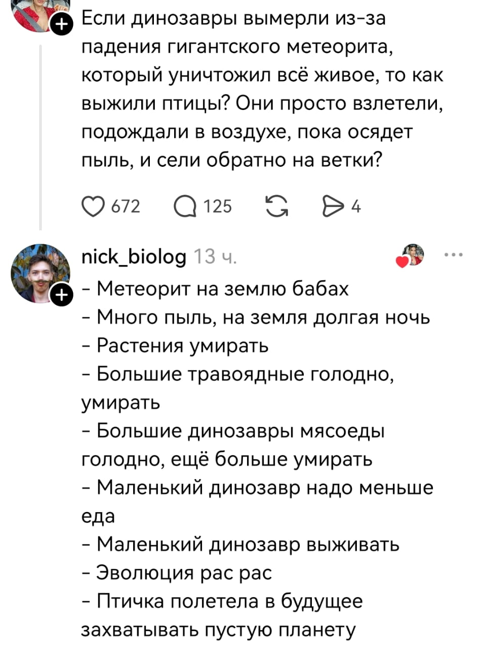 Если динозавры вымерли из-за падения гигантского метеорита, который уничтожил всё живое, то как выжили птицы? Они просто взлетели, подождали в воздухе, пока осадит пыль, и сели обратно на ветки?

— Метеорит на землю бабах
— Много пыль, на земля долгая ночь
— Растения умирать
— Большие травоядные голодно, умирать
— Большие динозавры мясоеды голодно, ещё больше умирать
— Маленький динозавр надо меньше еда
— Маленький динозавр выживать
— Эволюция рас рас
— Птичка полетела в будущее захватывать пустую планету

Описание картинки:
Текстовый диалог про вымирание динозавров и выживание птиц.