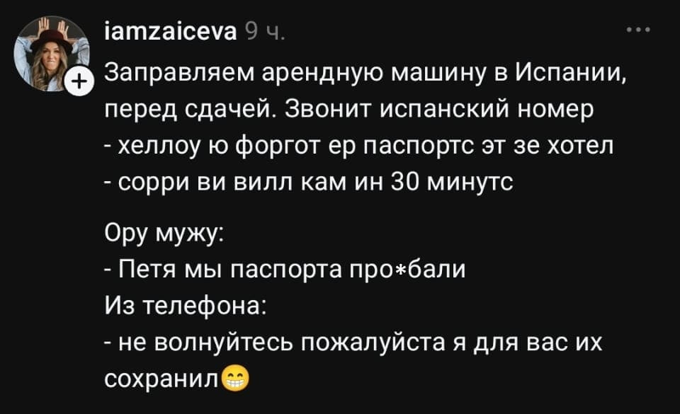 Заправляем арендуную машину в Испании, перед сдачей. Звонит испанский номер: <br /> — Хелло ю форгот ер паспорт эт зе хотел <br /> — Сорри ви вилл кам ин 30 минутс <br /> Ору мужу: <br /> — Петя мы паспорта про*бали <br /> Из телефона: <br /> — Не волнуйтесь пожалуйста я для вас их сохранил😄