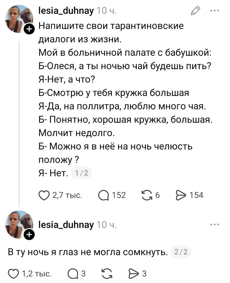 Напишите свои тарантиновские диалоги из жизни. Мой в больничной палате с бабушкой: Б-Олеся, а ты ночью чай будешь пить? Я-Нет, а что? Б-Смотрю у тебя кружка большая Я-Да, на поллитра, люблю много чая. Б-Понятно, хорошая кружка, большая. Молчит недолго. Б-Можно я в ней на ночь челюсть положу? Я-Нет. В ту ночь я глаз не могла сомкнуть.

Описание картинки:
Текстовый диалог бабушки и внучки про кружку в больничной палате.