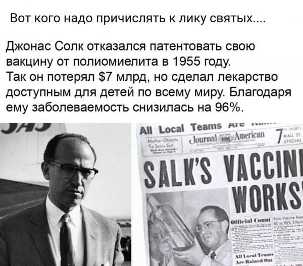 Вот кого надо причислять к лику святых… <br />Джонас Солк отказался патентовать свою вакцину от полиомиелита в 1955 году. Так он потерял $7 млрд, но сделал лекарство доступным для детей по всему миру. Благодаря ему заболеваемость снизилась на 96%. <br />CHC All Local Teams Are Mother Objects To Son's Gel Journal American 7 SPORTS WALL ST SPECIAL SALK'S VACCINE WORKS Official Count Polio Vaccine Report 80 to 90% Effective All Local Teams Are Rained Out <br /><br />Описание картинки: <br />Текст о Джонасе Солке, отказавшемся патентовать вакцину, с газетными вырезками.