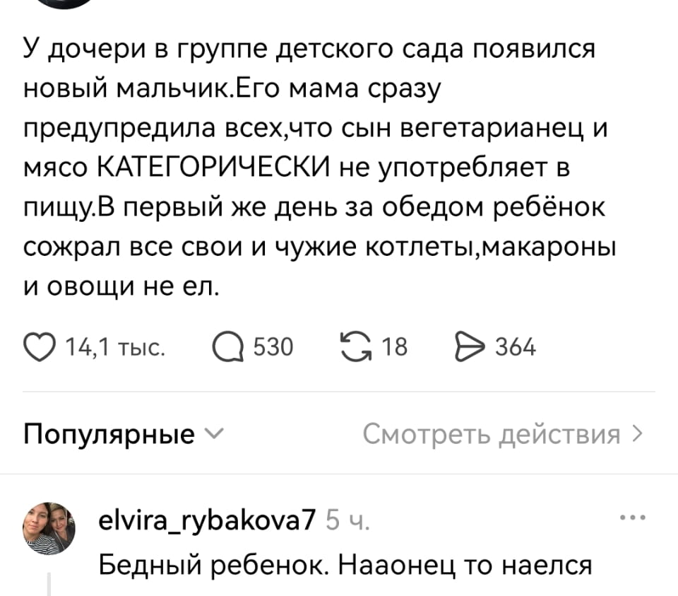 У дочери в группе детского сада появился новый мальчик. Его мама сразу предупредила всех, что сын вегетарианец и мясо КАТЕГОРИЧЕСКИ не употребляет в пищу. В первый же день за обедом ребёнок сожрал все свои и чужие котлеты, макароны и овощи не ел. <br /><br /> Бедный ребенок. Наконец-то наелся <br /><br /> Описание картинки: <br /> Текстовый анекдот про мальчика-вегетарианца в детском саду.