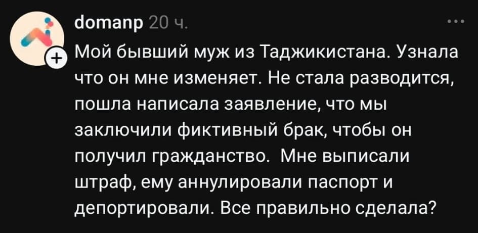 Мой бывший муж из Таджикистана. Узнала что он мне изменяет. Не стала разводится, пошла написала заявление, что мы заключили фиктивный брак, чтобы он получил гражданство. Мне выписали штраф, ему аннулировали паспорт и депортировали. Все правильно сделала?
Описание картинки:
Текстовый пост с вопросом о правильности действий после измены мужа.