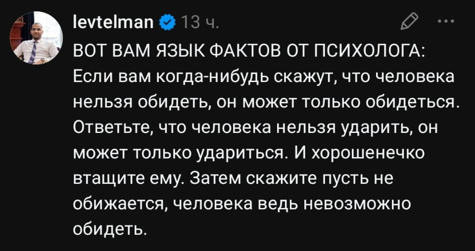 ВОТ ВАМ ЯЗЫК ФАКТОВ ОТ ПСИХОЛОГА: Если вам когда-нибудь скажут, что человека нельзя обидеть, он может только обидеться. Ответьте, что человека нельзя ударить, он может только удариться. И хорошенечко втяните ему. Затем скажите пусть не обижается, человека ведь невозможно обидеть.