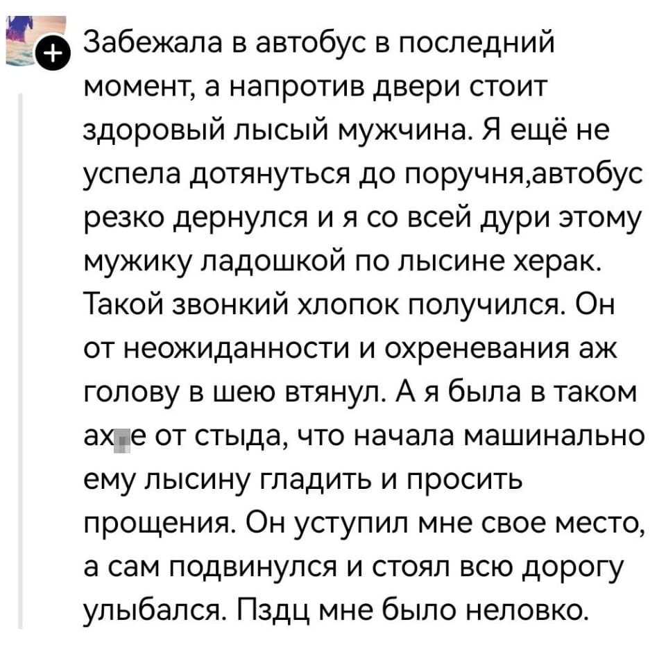 Забежала в автобус в последний момент, а напротив двери стоит здоровый лысый мужчина. Я ещё не успела дотянуться до поручня, автобус резко дернулся и я со всей дури этому мужику ладошкой по лысине херак. Такой звонкий хлопок получился. Он от неожиданности и охр*невания аж голову в шею втянул. А я была в таком ах*е от стыда, что начала машинально ему лысину гладить и просить прощения. Он уступил мне свое место, а сам подвинулся и стоял всю дорогу улыбался. Пздц мне было неловко. <br /><br />Описание картинки: <br />Текст про неловкий момент в автобусе с лысым мужчиной.