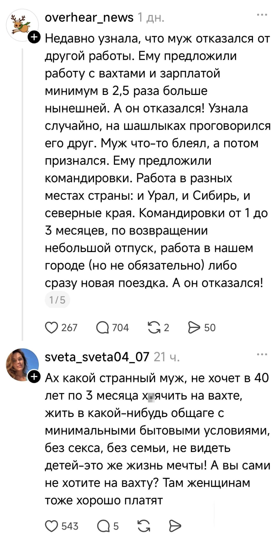 Недавно узнала, что муж отказался от другой работы. Ему предложили работу с вахтами и зарплатой минимум в 2,5 раза больше нынешней. А он отказался! Узнала случайно, на шашлыках проговорился его друг. Муж что-то блеял, а потом признался. Ему предложили командировки. Работа в разных местах страны: и Урал, и Сибирь, и северные края. Командировки от 1 до 3 месяцев, по возвращении небольшой отпуск, работа в нашем городе (но не обязательно) либо сразу новая поездка. А он отказался!

Ах какой странный муж, не хочет в 40 лет по 3 месяца хаячить на вахте, жить в какой-нибудь общаге с минимальными бытовыми условиями, без секса, без семьи, не видеть детей-это же жизнь мечты! А вы сами не хотите на вахту? Там женщинам тоже хорошо платят

Описание картинки:
Текстовая запись о муже, отказавшемся от высокооплачиваемой вахтовой работы.