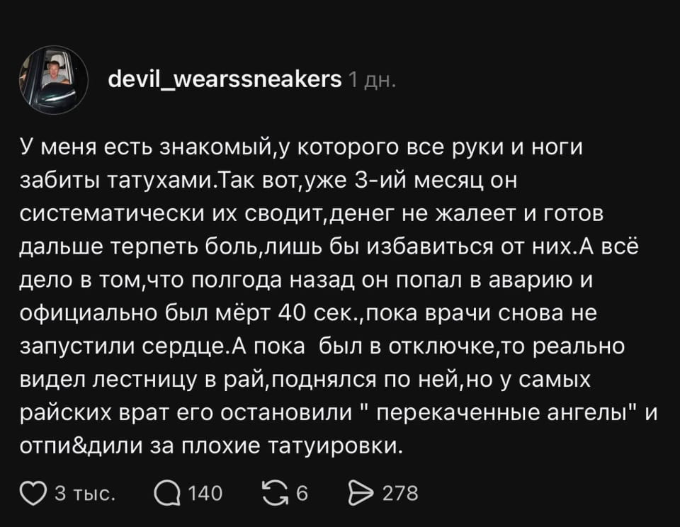 У меня есть знакомый, у которого все руки и ноги забиты татухами. Так вот, уже 3-ий месяц он систематически их сводит, денег не жалеет и готов дальше терпеть боль, лишь бы избавиться от них. А всё дело в том, что полгода назад он попал в аварию и официально был мёрт 40 сек., пока врачи снова не запустили сердце. А пока был в отключке, то реально видел лестницу в рай, поднялся по ней, но у самых райских врат его остановили «перекаченные ангелы» и отпи*дили за плохие татуировки. <br /><br />Описание картинки: <br />Текстовый пост пользователя devil_wearssneakers с историей о татуировках и загробной жизни.