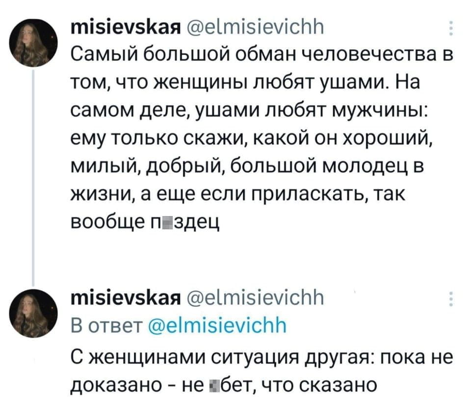 Misievskaя @elmisievichh Самый большой обман человечества в том, что женщины любят ушами. На самом деле, ушами любят мужчины: ему только скажи, какой он хороший, милый, добрый, большой молодец в жизни, а ещё если приласкать, так вообще п*здец <br /><br /> Misievskaя @elmisievichh В ответ @elmisievichh С женщинами ситуация другая: пока не доказано — не ебет, что сказано <br /><br /> Описание картинки: <br /> Двух твитов от пользователя misievskaя @elmisievichh.