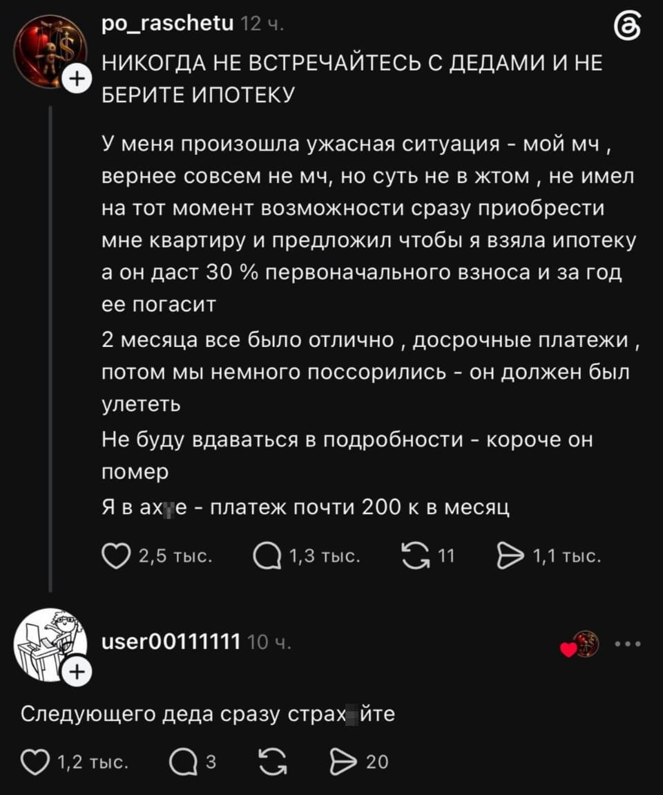 НИКОГДА НЕ ВСТРЕЧАЙТЕСЬ С ДЕДАМИ И НЕ БЕРИТЕ ИПОТЕКУ У меня произошла ужасная ситуация — мой мч, вернее совсем не мч, но суть не в жтом, не имел на тот момент возможности сразу приобрести мне квартиру и предложил чтобы я взяла ипотеку а он даст 30% первоначального взноса и за год её погасит 2 месяца все было отлично, досрочные платежи, потом мы немного поссорились — он должен был улететь Не буду вдаваться в подробности — короче он помер Я в ах*е — платеж почти 200 к в месяц Следующего деда сразу страх*йте <br /><br /> Описание картинки: <br /> Текстовый пост с историей про ипотеку и деда, его смерть и последствия.