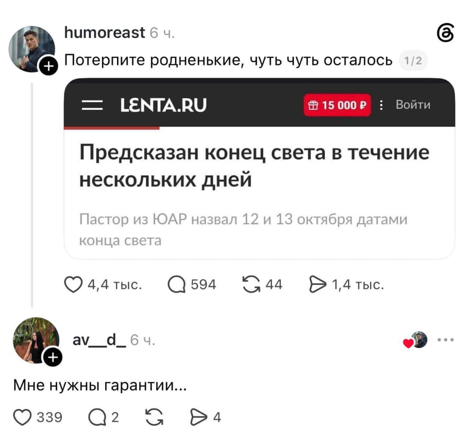 Humoreast Потерпите родненькие, чуть чуть осталось LENTA. RU 15000 P Войти Предсказан конец света в течение нескольких дней Пастор из ЮАР назвал 12 и 13 октября датами конца света
Av_d_ Мне нужны гарантии…
Описание картинки:
Коллаж из скриншотов: новость о конце света и комментарий «Мне нужны гарантии...».