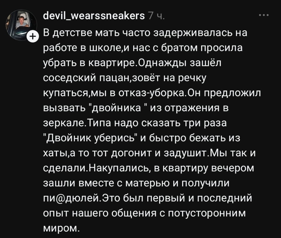 В детстве мать часто задерживалась на работе в школе, и нас с братом просила убрать в квартире. Однажды зашёл соседский пацан, зовёт на речку купаться, мы в отказ-уборка. Он предложил вызвать «двойника» из отражения в зеркале. Типа надо сказать три раза «Двойник уберись» и быстро бежать из хаты, а то тот догонит и задушит. Мы так и сделали. Накупались, в квартиру вечером зашли вместе с матерью и получили пи@дюлей. Это был первый и последний опыт нашего общения с потусторонним миром.

Описание картинки:
Двое мальчиков убегают из дома после вызова двойника из зеркала.