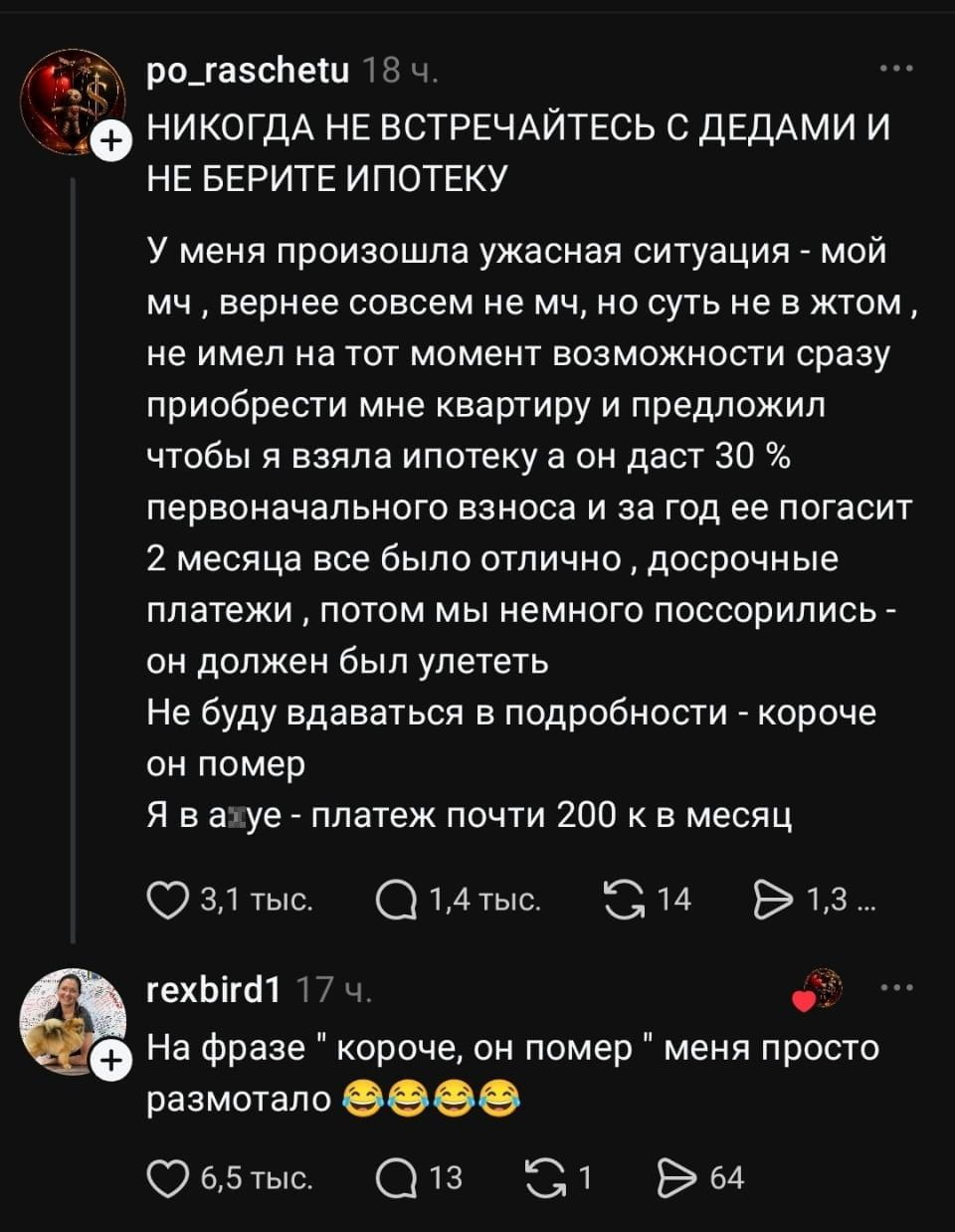 НИКОГДА НЕ ВСТРЕЧАЙТЕСЬ С ДЕДАМИ И НЕ БЕРИТЕ ИПОТЕКУ У меня произошла ужасная ситуация — мой мч, вернее совсем не мч, но суть не в жтом, не имел на тот момент возможности сразу приобрести мне квартиру и предложил чтобы я взяла ипотеку а он даст 30 % первоначального взноса и за год её погасит 2 месяца все было отлично, досрочные платежи, потом мы немного поссорились — он должен был улететь Не буду вдаваться в подробности — короче он помер Я в а*уе — платеж почти 200 к в месяц

На фразе «короче, он помер» меня просто размотало 😂😂😂😂

Описание картинки:
Текстовая переписка, рассказ о неудачных финансовых отношениях.