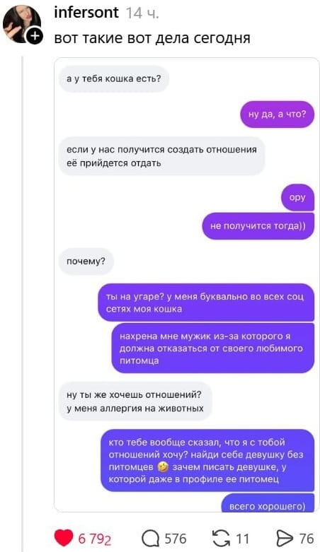 Infersont вот такие вот дела сегодня а у тебя кошка есть? <br /> Ну да, а что? <br /> Если у нас получится создать отношения её прийдется отдать ору не получится тогда)) почему? <br /> Ты на угаре? у меня буквально во всех соц сетях моя кошка нахр*на мне мужик из-за которого я должна отказаться от своего любимого питомца ну ты же хочешь отношений? <br /> У меня аллергия на животных кто тебе вообще сказал, что я с тобой отношений хочу? найди себе девушку без питомцев зачем писать девушке, у которой даже в профиле её питомец всего хорошего) <br /><br /> Описание картинки: <br /> Текстовая переписка двух людей в мессенджере.