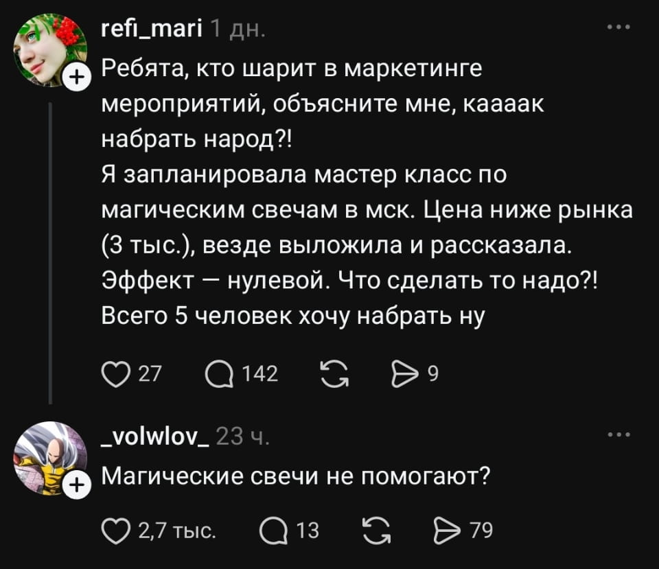 • Ребята, кто шарит в маркетинге мероприятий, объясните мне, каааак набрать народ?! Я запланировала мастер класс по магическим свечам в мск. Цена ниже рынка (3 тыс.), везде выложила и рассказала. Эффект — нулевой. Что сделать то надо?! Всего 5 человек хочу набрать ну

• Магические свечи не помогают?

Описание картинки:
Переписка двух пользователей в социальной сети, обсуждение привлечения людей на мастер-класс.