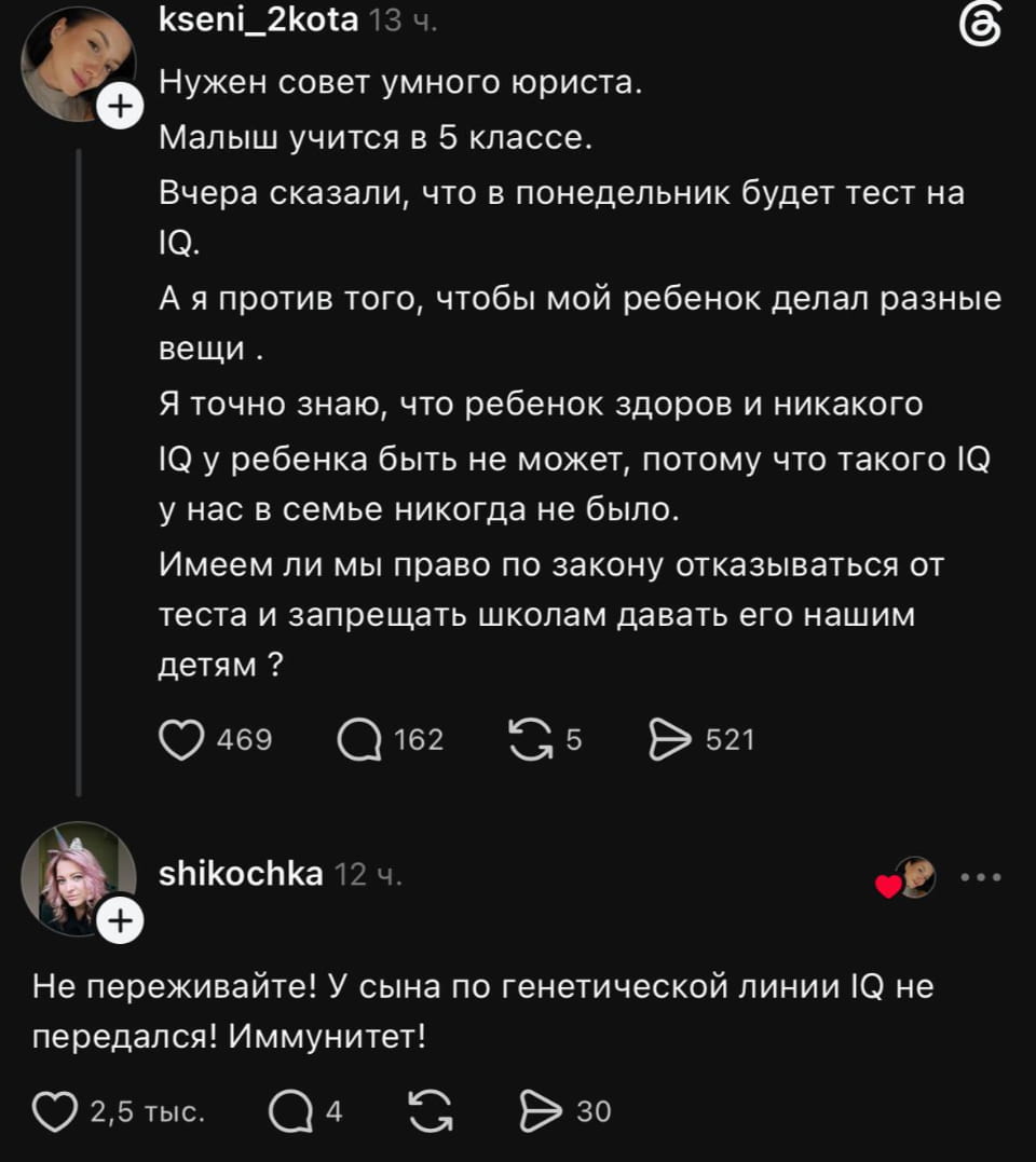 Нужен совет умного юриста.
Малыш учится в 5 классе.
Вчера сказали, что в понедельник будет тест на IQ.
А я против того, чтобы мой ребенок делал разные вещи.
Я точно знаю, что ребенок здоров и никакого IQ у ребенка быть не может, потому что такого IQ у нас в семье никогда не было.
Имеем ли мы право по закону отказываться от теста и запрещать школам давать его нашим детям?

Не переживайте! У сына по генетической линии IQ не передался! Иммунитет!

Описание картинки:
Текстовый пост в паблике. Запрос совета от родителя, финальная реплика.