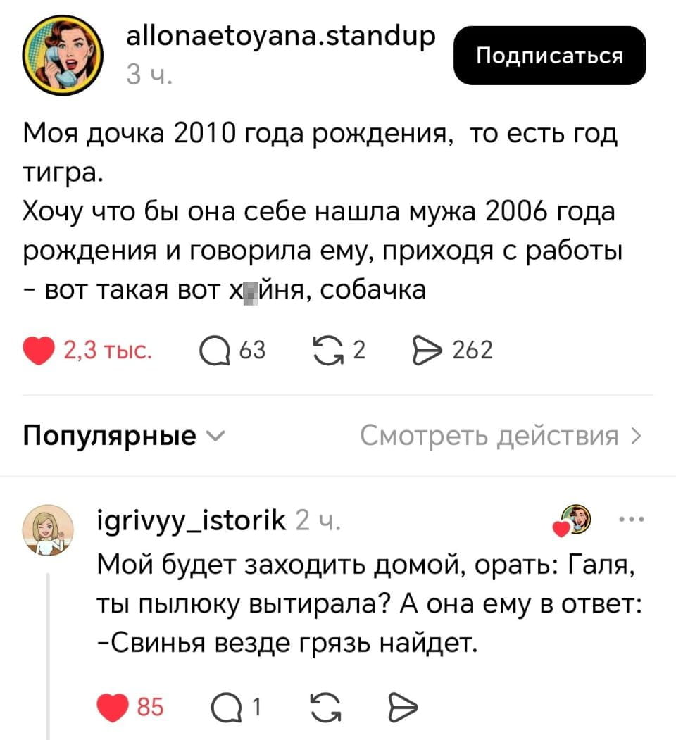 Моя дочка 2010 года рождения, то есть год тигра. Хочу что бы она себе нашла мужа 2006 года рождения и говорила ему, приходя с работы — вот такая вот х*ня, собачка
Мой будет заходить домой, орать: Галя, ты пыльцу вытирала? А она ему в ответ: -Свынья везде грязь найдёт.
Описание картинки:
Дочка 2010 года рождения обсуждает мужа 2006 года и быт.