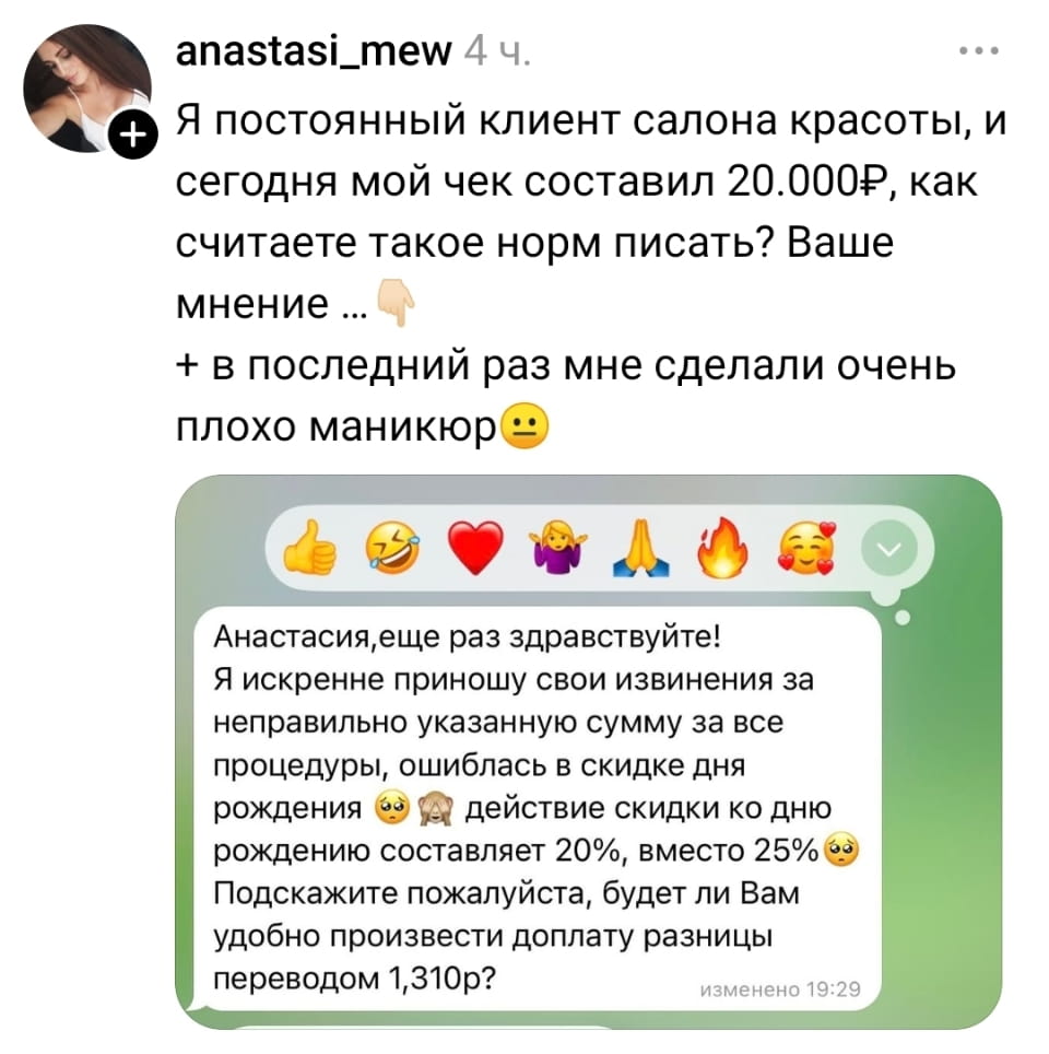 Я постоянный клиент салона красоты, и сегодня мой чек составил 20.000Р, как считаете такое норм писать? Ваше мнение…
+ в последний раз мне сделали очень плохо маникюр
Анастасия, ещё раз здравствуйте!
Я искренне приношу свои извинения за неправильно указанную сумму за все процедуры, ошиблась в скидке дня рождения действие скидки ко дню рождению составляет 20%, вместо 25% Подскажите пожалуйста, будет ли Вам удобно произвести доплату разницы переводом 1,310p?
Описание картинки:
Переписка клиента и салона красоты о стоимости услуг и доплате.
