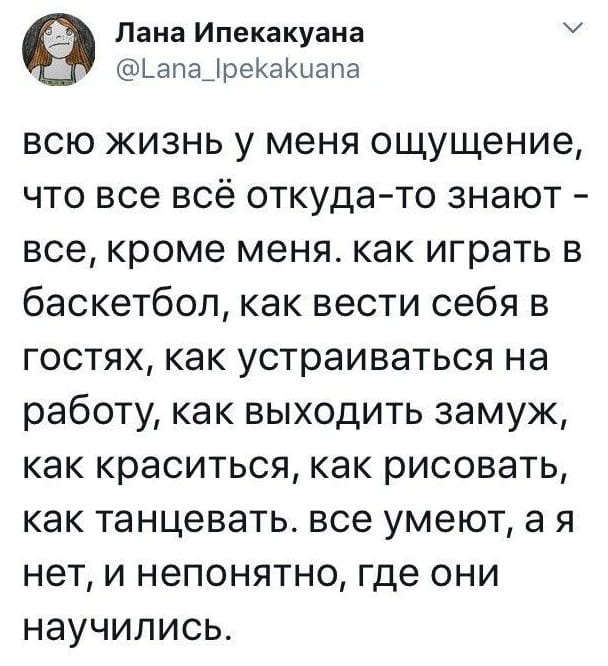Лана Ипекакуана всю жизнь у меня ощущение, что все всё откуда-то знают — все, кроме меня. как играть в баскетбол, как вести себя в гостях, как устраиваться на работу, как выходить замуж, как краситься, как рисовать, как танцевать. все умеют, а я нет, и непонятно, где они научились.
Описание картинки:
Текстовый пост, рассуждения девушки о своих навыках.