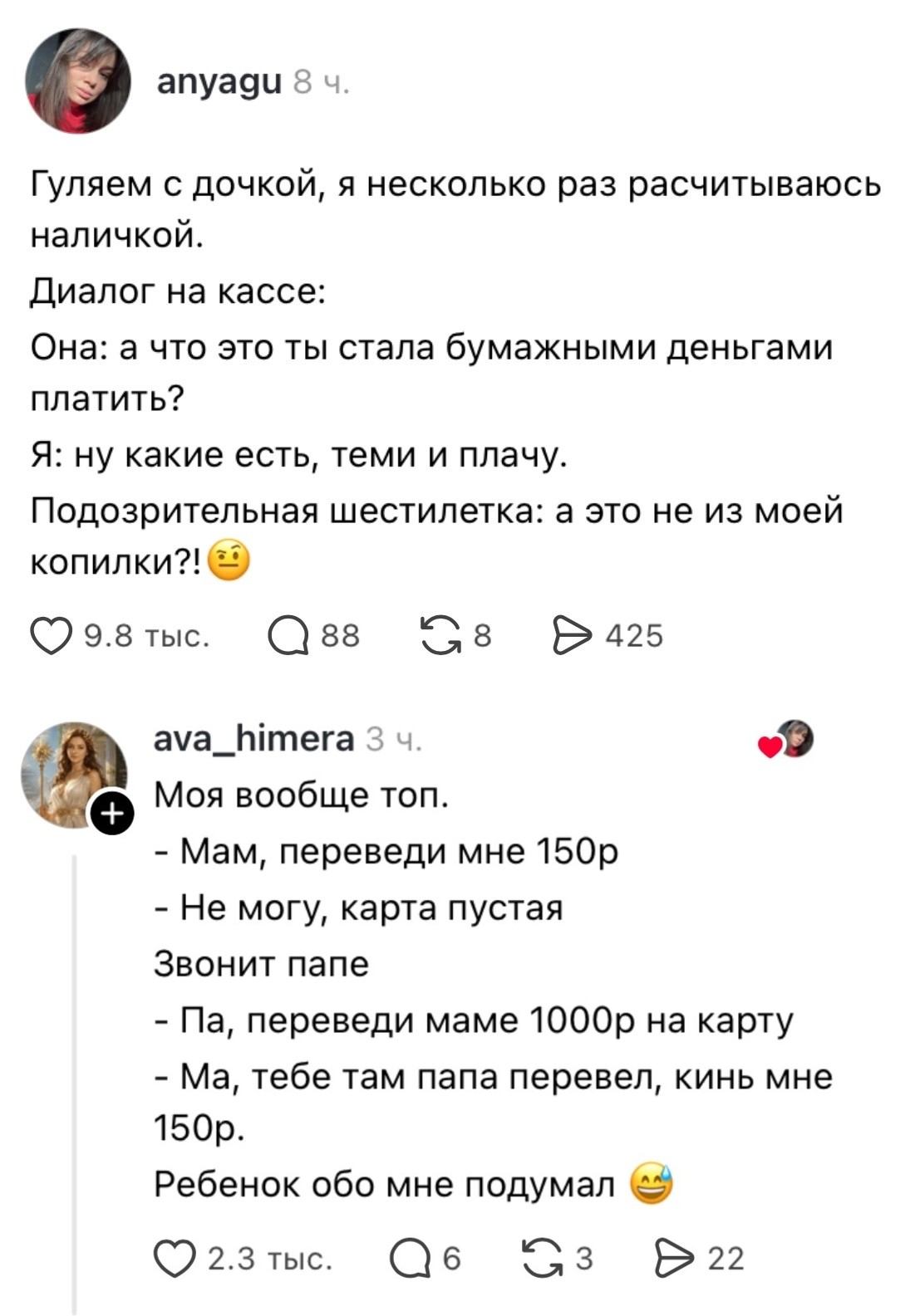 Гуляем с дочкой, я несколько раз рассчитываюсь наличкой:
— Диалог на кассе: Она: а что это ты стала бумажными деньгами платить?
— Я: ну какие есть, теми и плачу.
— Подозрительная шестерка: а это не из моей копилки?!
— Моя вообще топ.
— Мам, переведи мне 150р
— Не могу, карта пустая Звонит папе
— Па, переведи маме 1000р на карту
— Ма, тебе там папа перевел, кинь мне 150р.
— Ребенок обо мне подумал

Описание картинки:
Два текстовых диалога о детях, деньгах и родителях.