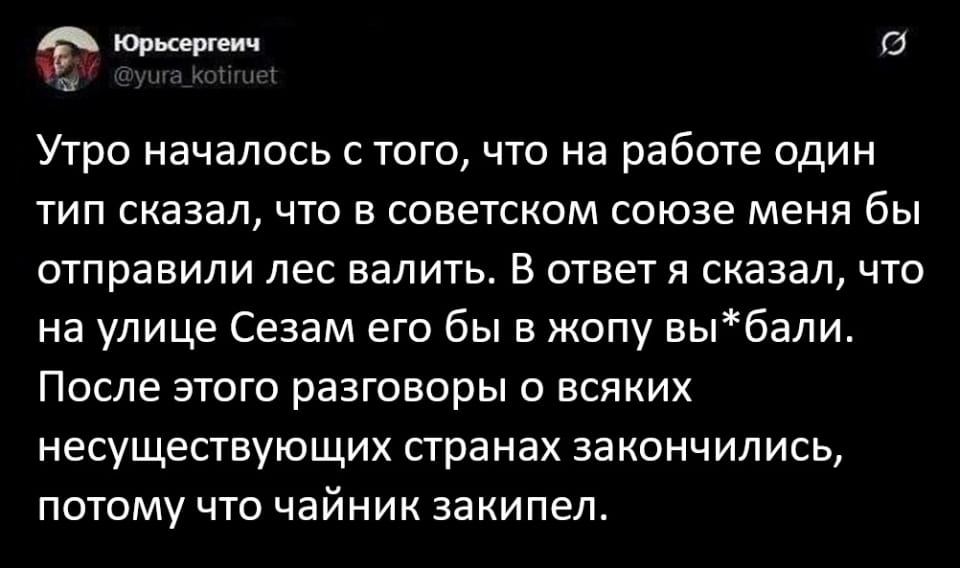Утро началось с того, что на работе один тип сказал, что в советском союзе меня бы отправили лес валить. В ответ я сказал, что на улице Сезам его бы в жопу вы*bали. После этого разговоры о всяких несуществующих странах закончились, потому что чайник закипел.

Описание картинки:
Текстовый анекдот о разговоре двух коллег на работе.