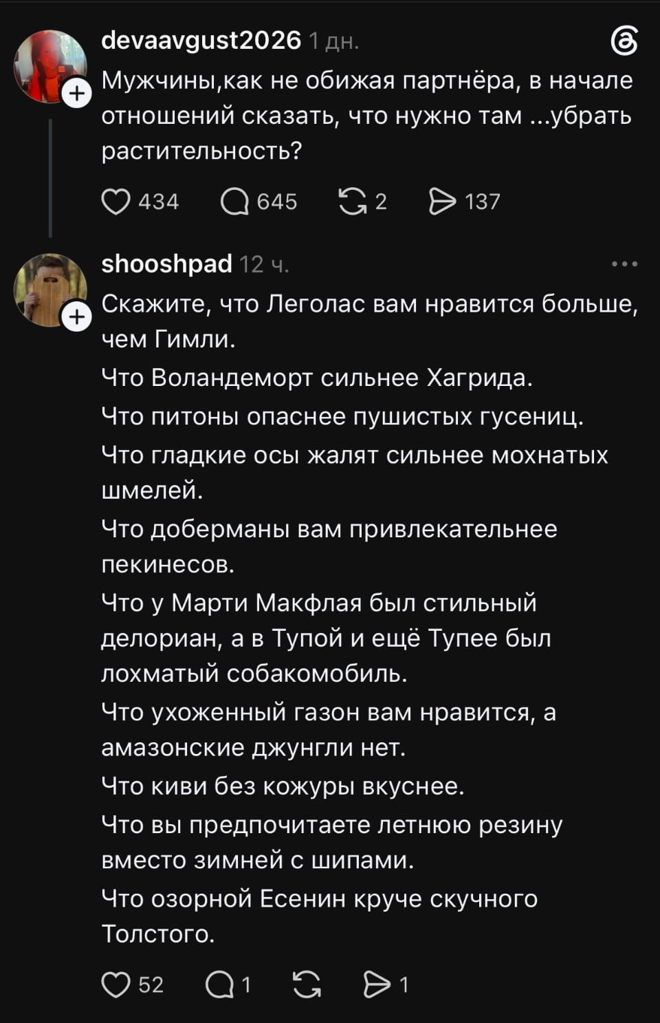 Мужчины, как не обижая партнёра, в начале отношений сказать, что нужно там… убрать растительность?
Скажите, что Леголас вам нравится больше, чем Гимли.
Что Воландеморт сильнее Хагрида.
Что питоны опаснее пушистых гусениц.
Что гладкие осы жалят сильнее мохнатых шмелей.
Что доберманы вам привлекательнее пекинесов.
Что у Марти Макфлая был стильный делориан, а в Тупой и ещё Тупее был лохматый собакомобиль.
Что ухоженный газон вам нравится, а амазонские джунгли нет.
Что киви без кожуры вкуснее.
Что вы предпочитаете летнюю резину вместо зимней с шипами.
Что озорной Есенин круче скучного Толстого.