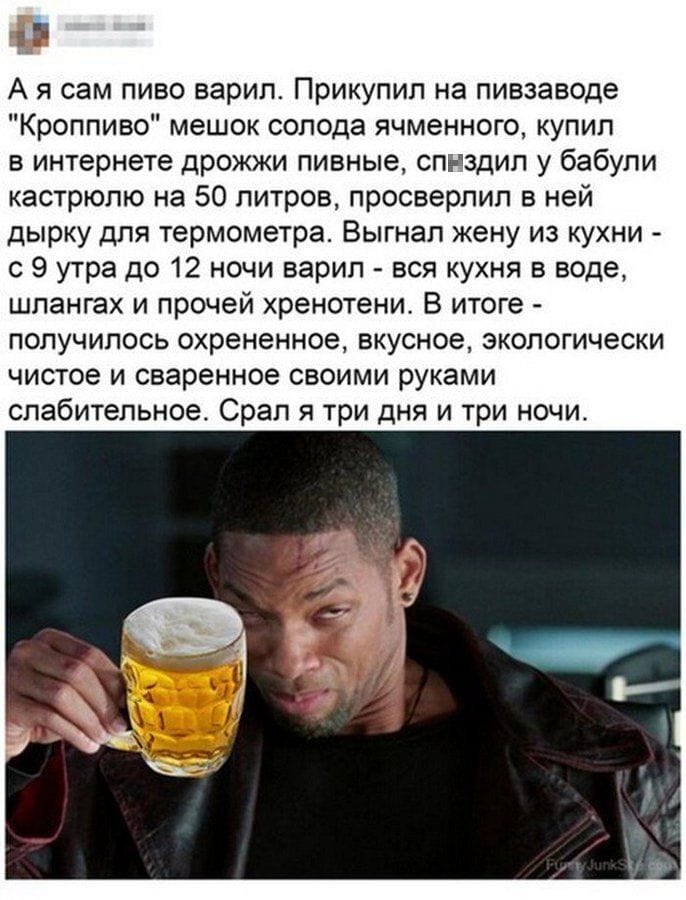 А я сам пиво варил. Прикупил на пивзаводе «Кроппиво» мешок солода ячменного, купил в интернете дрожжи пивные, сп*здил у бабули кастрюлю на 50 литров, просверлил в ней дырку для термометра. Выгнал жену из кухни — с 9 утра до 12 ночи варил — вся кухня в воде, шлангах и прочей хр*нотени. В итоге — получилось охр*ненное, вкусное, экологически чистое и сваренное своими руками слабительное. Спал я три дня и три ночи.