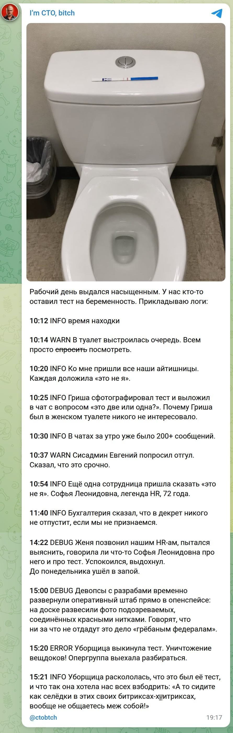 Рабочий день выдался насыщенным. У нас кто-то оставил тест на беременность. Прикладываю логи: <br /><br /> 10:12 INFO время находки 10:14 WARN В туалет выстроилась очередь. Всем просто спросят посмотреть. <br /> 10:20 INFO Ко мне пришли все наши айтишницы. Каждая доложила «это не я». <br /> 10:25 INFO Гриша сфотографировал тест и выложил в чат с вопросом «это две или одна?». Почему Гриша был в женском туалете никого не интересовало. <br /> 10:30 INFO В чатах за утро уже было 200+ сообщений. <br /> 10:37 WARN Сисадмин Евгений попросил отгул. Сказал, что это срочно. <br /> 10:54 INFO Ещё одна сотрудница пришла сказать «это не я». Софья Леонидовна, легенда HR, 72 года. <br /> 11:40 INFO Бухгалтерия сказала, что в декрет никого не отпустит, если мы не признаемся. <br /> 14:22 DEBUG Женя позвонил нашим HR-ам, пытался выяснить, говорила ли что-то Софья Леонидовна про него и про тест. Успокоился, выдохнул. До понедельника ушёл в запой. <br /> 15:00 DEBUG Девопсы с разработками временно развернули оперативный штаб прямо в опенспейсе: на доске развесили фото подозреваемых, соединённых красными нитками. Говорят, что ни за что не отдадут это дело «гребаным федералам». <br /> 15:20 ERROR Уборщица выкинула тест. Уничтожение вещдоков! Опергруппа выехала разбираться. <br /> 15:21 INFO Уборщица раскололась, что это был её тест, и что так она хотела нас всех взбодрить: «А то сидите как сляди в этих своих битриксах-джитриксах, вообще не общаетесь меж собой!» <br /><br /> Описание картинки: <br /> Текстовый лог событий рабочего дня, связанных с найденным тестом на беременность. | Работа