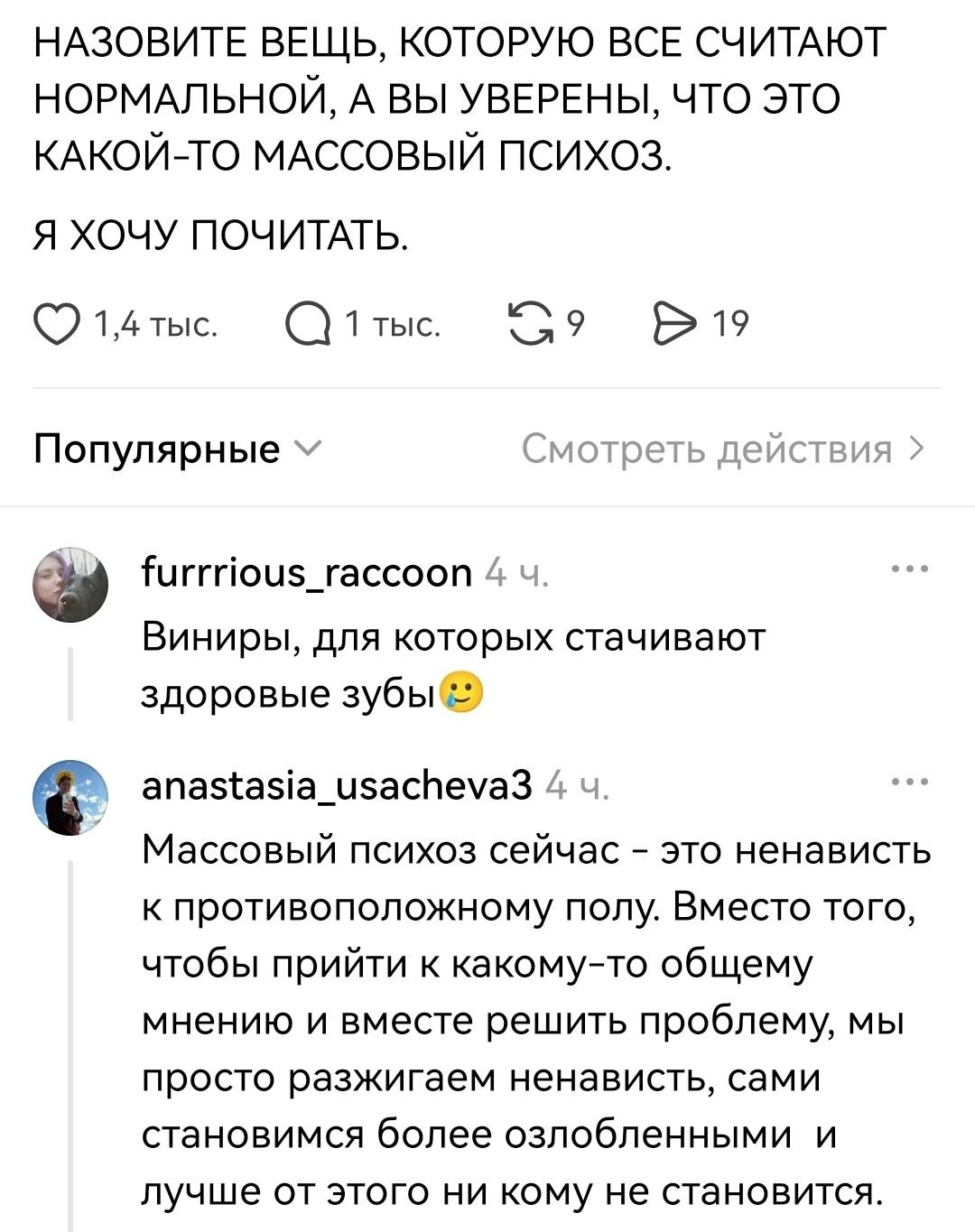 НАЗОВИТЕ ВЕЩЬ, КОТОРУЮ ВСЕ СЧИТАЮТ НОРМАЛЬНОЙ, А ВЫ УВЕРЕНЫ, ЧТО ЭТО КАКОЙ-ТО МАССОВЫЙ ПСИХОЗ. Я ХОЧУ ПОЧИТАТЬ.
Furrrious_raccoon Виниры, для которых стачивают здоровые зубы anastasia_usacheva3 Массовый психоз сейчас — это ненависть к противоположному полу. Вместо того, чтобы прийти к какому-то общему мнению и вместе решить проблему, мы просто разжигаем ненависть, сами становимся более озлобленными и лучше от этого ни кому не становится.

Описание картинки:
Текстовый скриншот, переписка пользователей в интернете.
