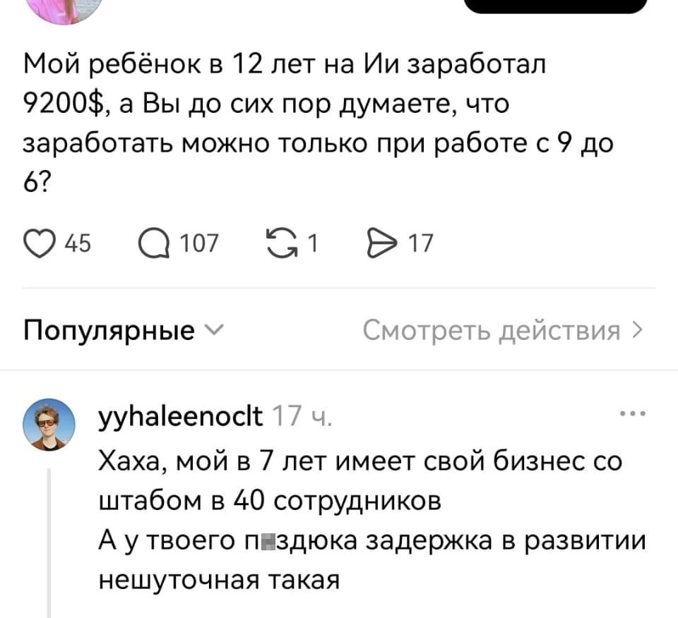 Мой ребёнок в 12 лет на Ии заработал 9200$, а Вы до сих пор думаете, что заработать можно только при работе с 9 до 6?
Хаха, мой в 7 лет имеет свой бизнес со штабом в 40 сотрудников А у твоего п*здюка задержка в развитии нешуточная такая

Описание картинки:
Текстовая переписка, обмен репликами, сообщение.