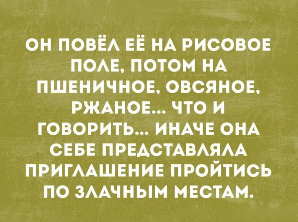 ОН ПОВЁЛ ЕЁ НА РИСОВОЕ ПОЛЕ, ПОТОМ НА ПШЕНИЧНОЕ, ОВСЯНОЕ, РЖАНОЕ… ЧТО И ГОВОРИТЬ… ИНАЧЕ ОНА СЕБЕ ПРЕДСТАВЛЯЛА ПРИГЛАШЕНИЕ ПРОЙТИСЬ ПО ЗЛАЧНЫМ МЕСТАМ.

Описание картинки:
Парень ведёт девушку по рисовому, пшеничному, овсяному и рожь полям.