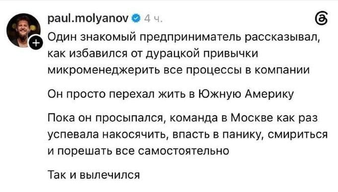 Один знакомый предприниматель рассказывал, как избавился от дурацкой привычки микроменеджерить все процессы в компании. Он просто переехал жить в Южную Америку. Пока он просыпался, команда в Москве как раз успевала накосячить, впасть в панику, смириться и порешать все самостоятельно. Так и вылечился.

Описание картинки:
Текст про предпринимателя, который избавился от микроменеджмента, переехав в Южную Америку.