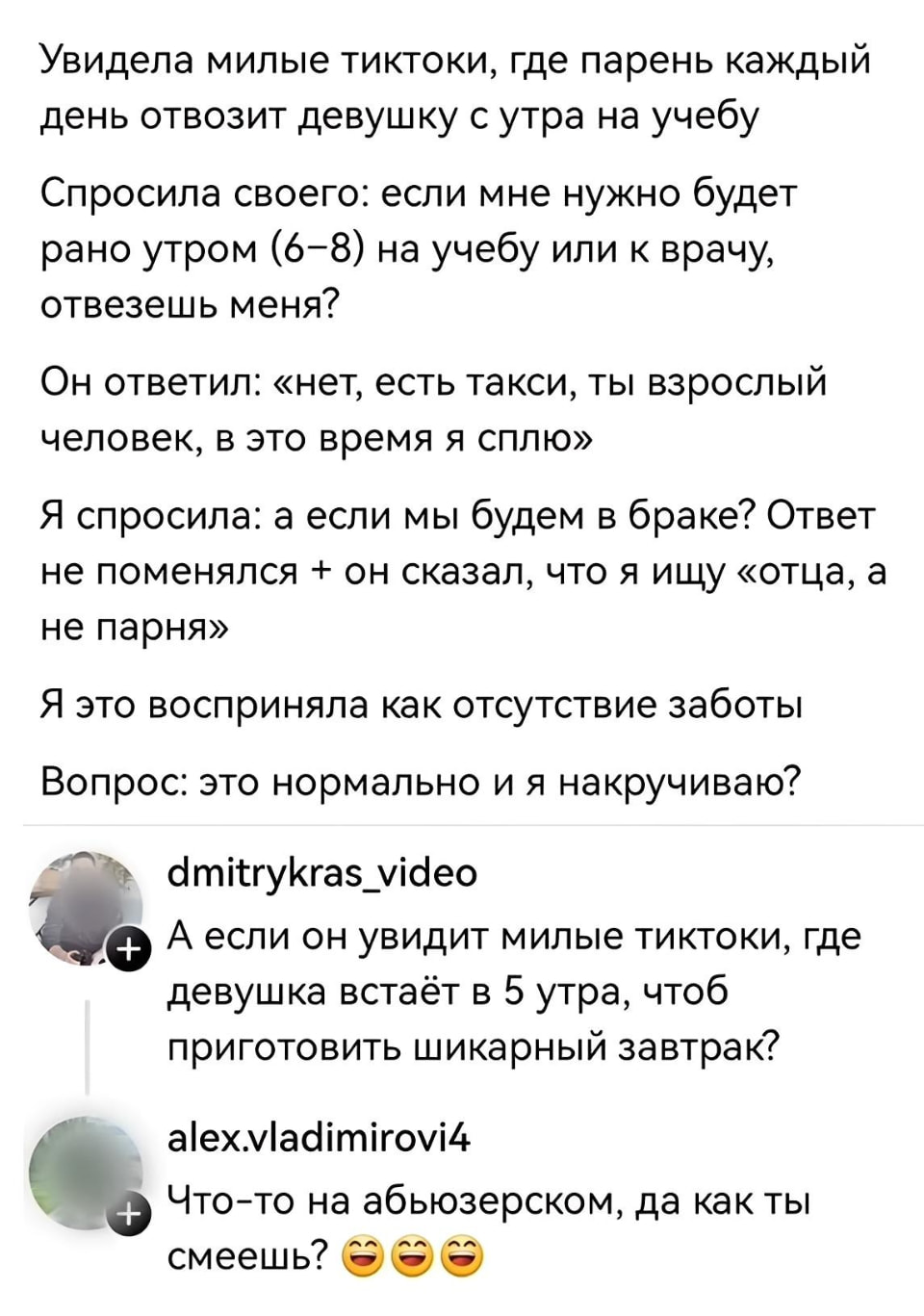 Увидела милые тиктоки, где парень каждый день отвозит девушку с утра на учебу Спросила своего: если мне нужно будет рано утром (6-8) на учебу или к врачу, отвезешь меня? <br /> Он ответил: «нет, есть такси, ты взрослый человек, в это время я сплю» Я спросила: а если мы будем в браке? Ответ не поменялся + он сказал, что я ищу «отца, а не парня» Я это восприняла как отсутствие заботы Вопрос: это нормально и я накручиваю? <br /><br /> А если он увидит милые тиктоки, где девушка встаёт в 5 утра, чтоб приготовить шикарный завтрак? <br /><br /> Что-то на абьюзерском, да как ты смеешь? <br /><br /> Описание картинки: <br /> Девушка задает вопрос о заботе в отношениях, парень отвечает отказом.
