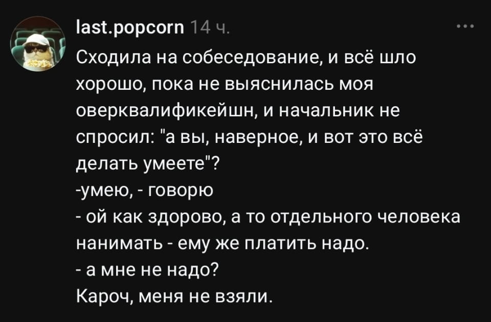 Сходила на собеседование, и всё шло хорошо, пока не выяснилась моя оверквалификейшн, и начальник не спросил: «а вы, наверное, и вот это всё делать умеете»? <br /> — Умею, — говорю <br /> — Ой как здорово, а то отдельного человека нанимать — ему же платить надо. <br /> — А мне не надо? <br /> — Кароч, меня не взяли. <br /><br /> Описание картинки: <br /> Кандидат на собеседовании сталкивается с хитростью начальника из-за своих навыков.