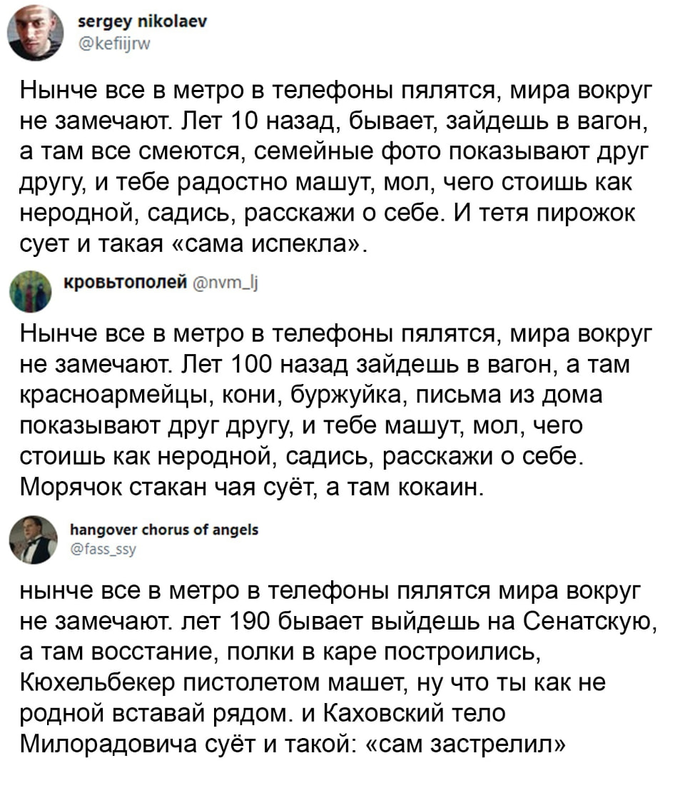 Нынче все в метро в телефоны пялится, мира вокруг не замечают. Лет 10 назад, бывает, зайдёшь в вагон, а там все смеются, семейные фото показывают друг другу, и тебе радостно машут, мол, чего стоишь как неродной, садись, расскажи о себе. И тётя пирожок суёт и такая «сама испекла». <br /><br /> Нынче все в метро в телефоны пялится, мира вокруг не замечают. Лет 100 назад зайдёшь в вагон, а там красноармейцы, кони, буржуйка, письма из дома показывают друг другу, и тебе машут, мол, чего стоишь как неродной, садись, расскажи о себе. Морячок стакан суёт, а там кокаин. <br /><br /> Нынче все в метро в телефоны пялится, мира вокруг не замечают. лет 190 бывает выйдешь на Сенатскую, а там восстание, полки в каре построились, Кюхельбекер пистолетом машет, ну что ты как не родной вставай рядом. И Каховский тело Милорадовича суёт и такой: «сам застрелил» <br /><br /> Описание картинки: <br /> Вагон метро, люди с телефонами, воспоминания о прошлом.